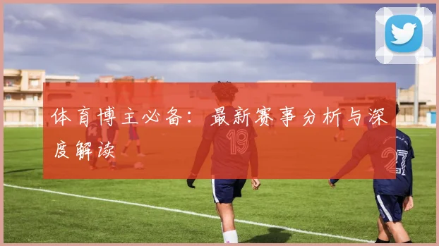 体育博主必备：最新赛事分析与深度解读