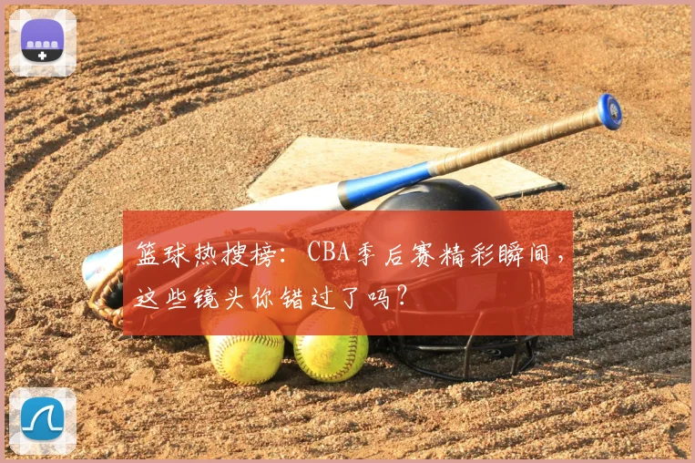 篮球热搜榜：CBA季后赛精彩瞬间，这些镜头你错过了吗？