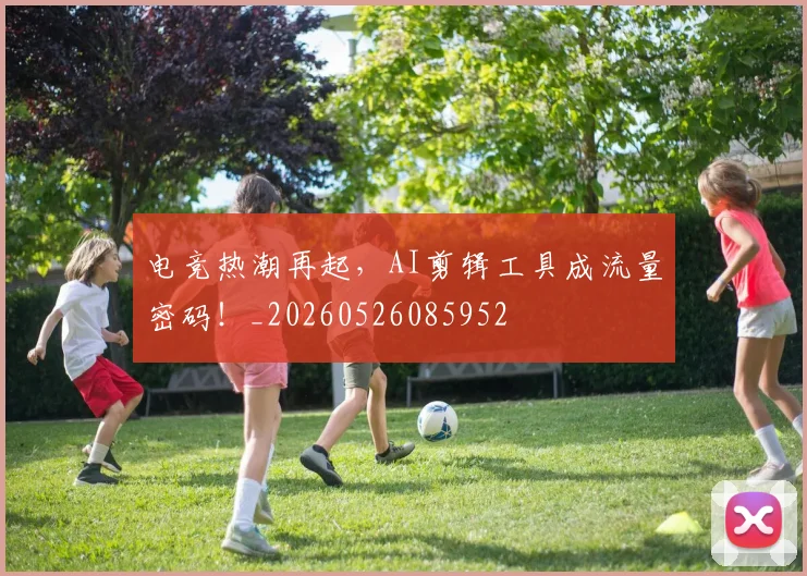 电竞热潮再起，AI剪辑工具成流量密码！_20260526085952