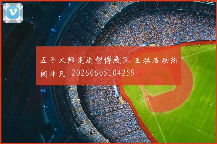 五子大师走进智博展区 互动活动热闹非凡_20260605104259