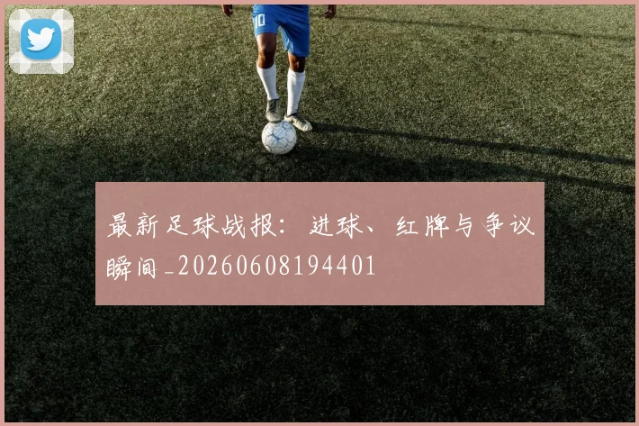 最新足球战报：进球、红牌与争议瞬间_20260608194401