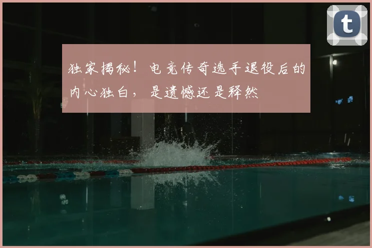 独家揭秘！电竞传奇选手退役后的内心独白，是遗憾还是释然