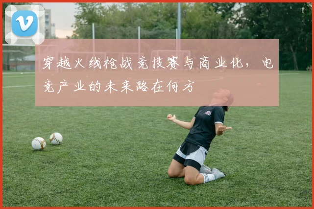 穿越火线枪战竞技赛与商业化，电竞产业的未来路在何方