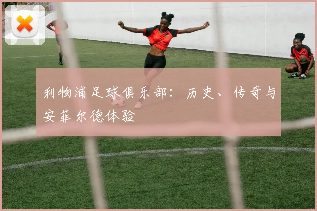 利物浦足球俱乐部：历史、传奇与安菲尔德体验