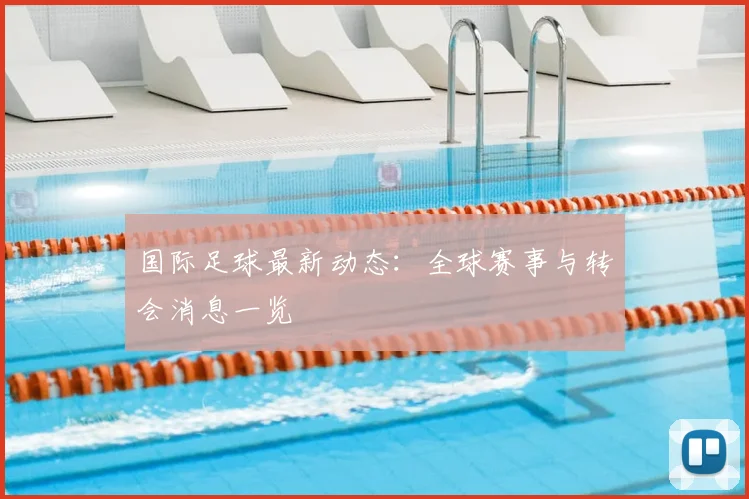 国际足球最新动态：全球赛事与转会消息一览