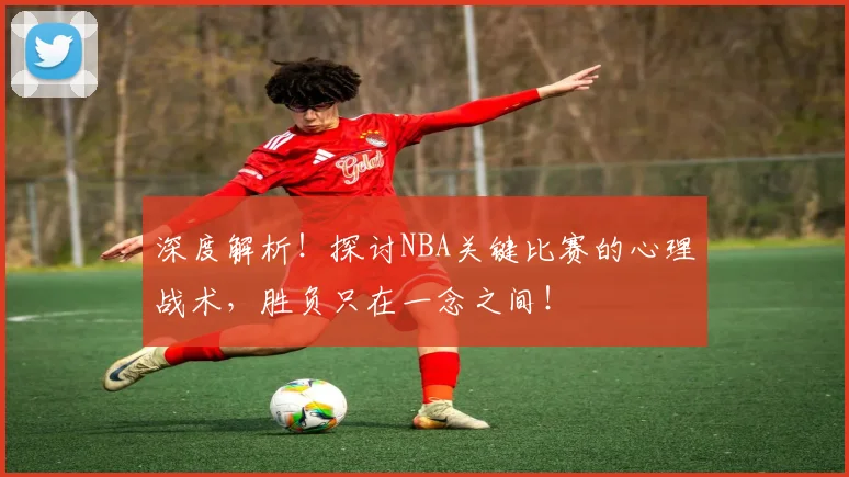 深度解析！探讨NBA关键比赛的心理战术，胜负只在一念之间！