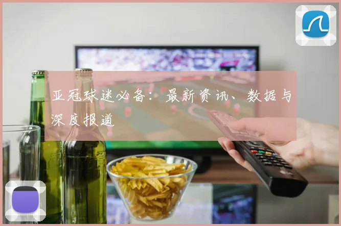 亚冠球迷必备：最新资讯、数据与深度报道