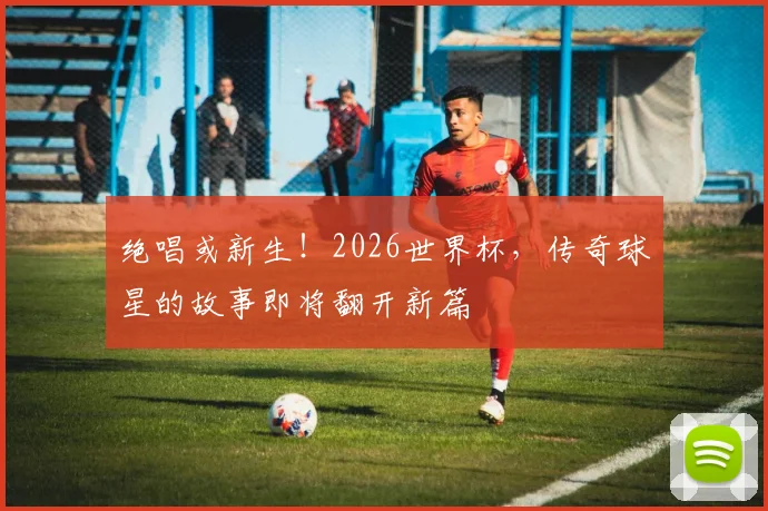 绝唱或新生！2026世界杯，传奇球星的故事即将翻开新篇