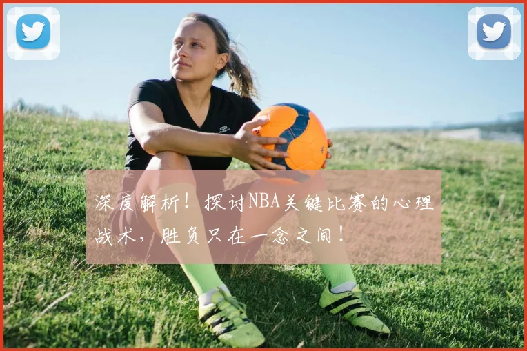 深度解析！探讨NBA关键比赛的心理战术，胜负只在一念之间！