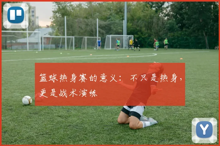 篮球热身赛的意义：不只是热身，更是战术演练
