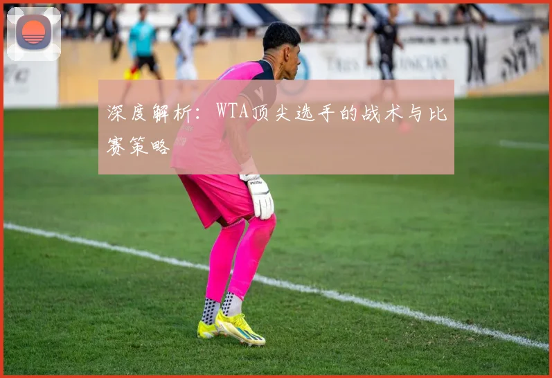 深度解析：WTA顶尖选手的战术与比赛策略