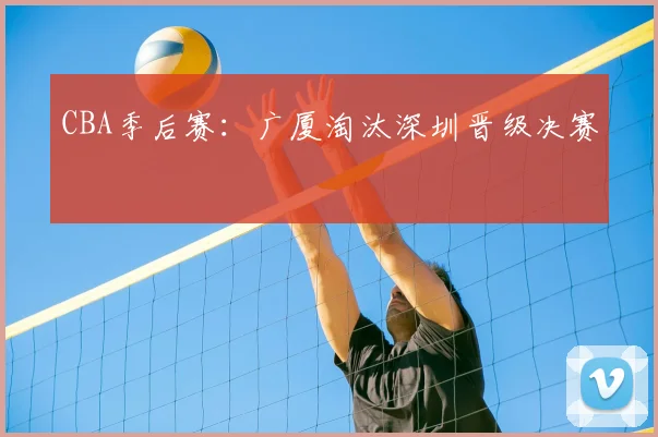 CBA季后赛:广厦淘汰深圳晋级决赛