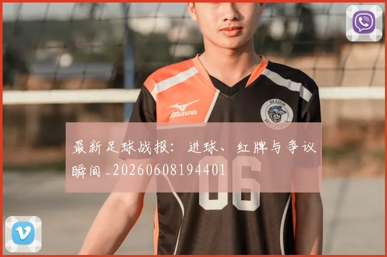 最新足球战报：进球、红牌与争议瞬间_20260608194401