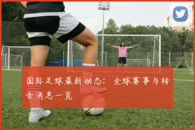 国际足球最新动态：全球赛事与转会消息一览