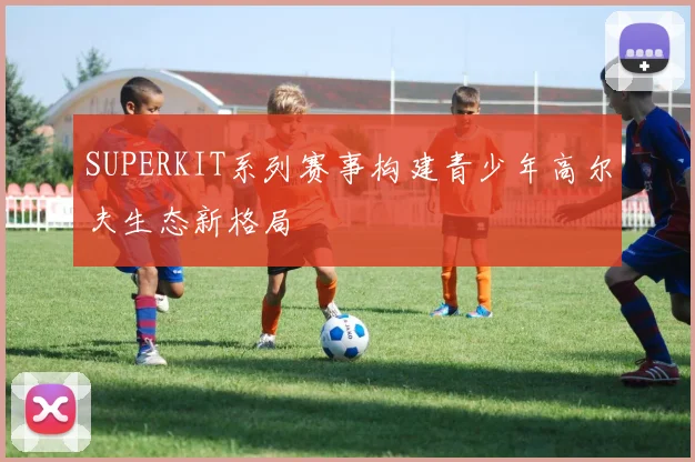 SUPERKIT系列赛事构建青少年高尔夫生态新格局