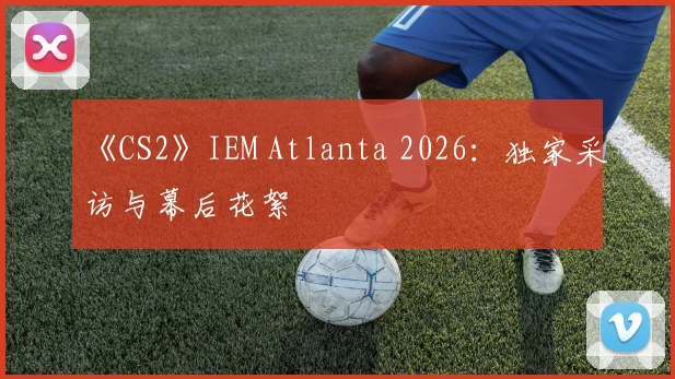 《CS2》IEM Atlanta 2026：独家采访与幕后花絮