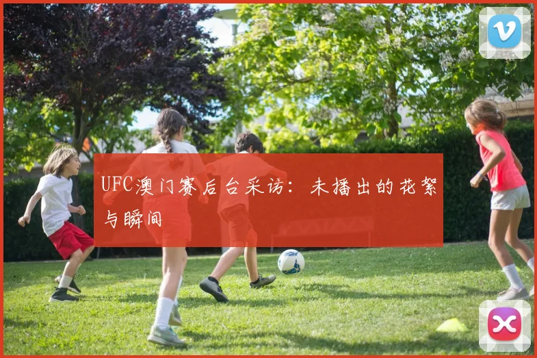 UFC澳门赛后台采访：未播出的花絮与瞬间