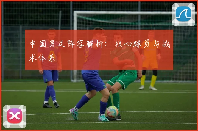 中国男足阵容解析：核心球员与战术体系