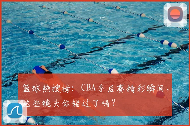 篮球热搜榜：CBA季后赛精彩瞬间，这些镜头你错过了吗？