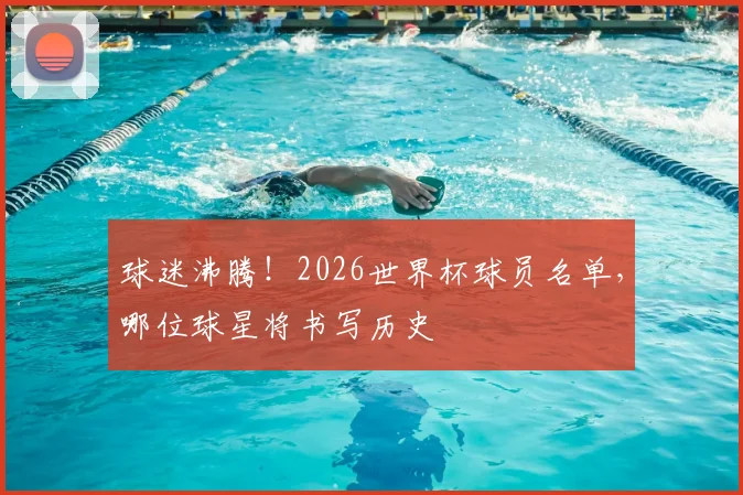球迷沸腾!2026世界杯球员名单,哪位球星将书写历史