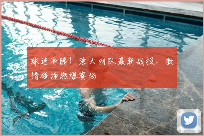 球迷沸腾!意大利队最新战报,激情碰撞燃爆赛场