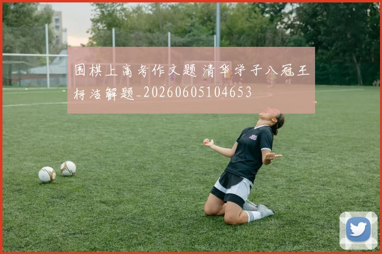 围棋上高考作文题 清华学子八冠王柯洁解题_20260605104653