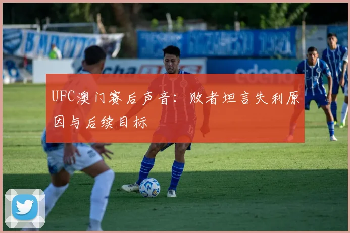 UFC澳门赛后声音：败者坦言失利原因与后续目标