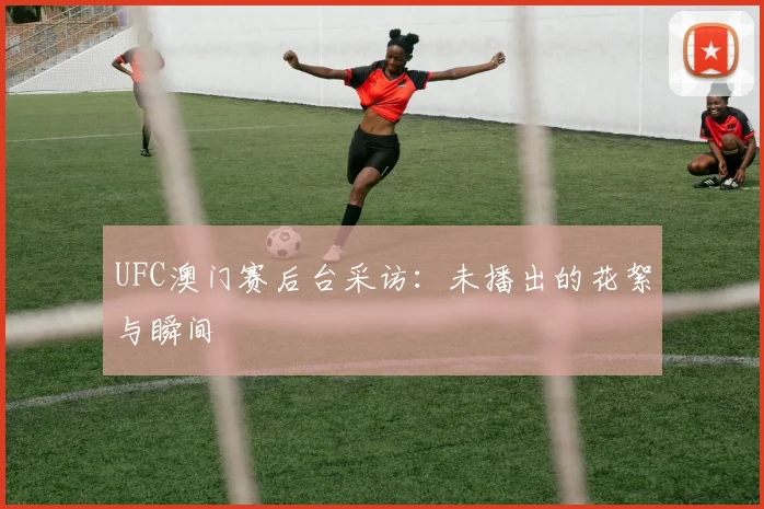 UFC澳门赛后台采访：未播出的花絮与瞬间
