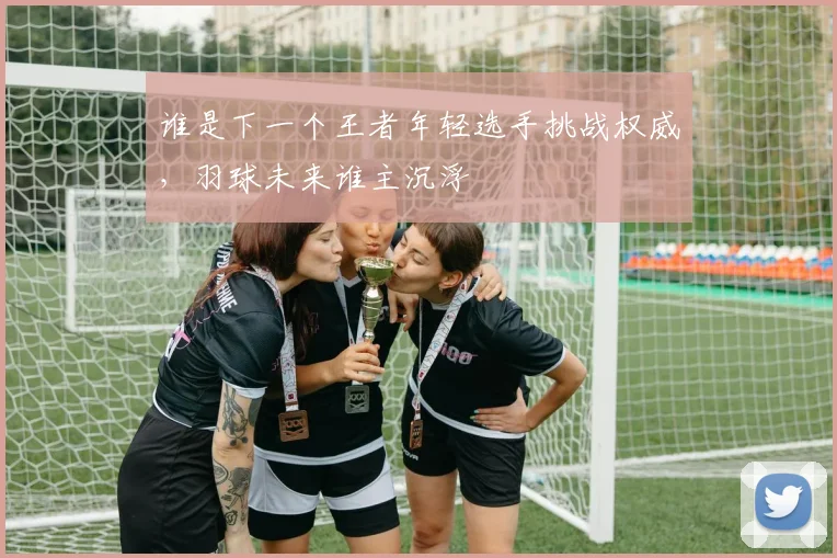 谁是下一个王者年轻选手挑战权威，羽球未来谁主沉浮