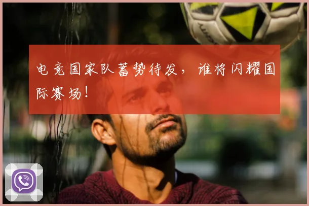 电竞国家队蓄势待发，谁将闪耀国际赛场！