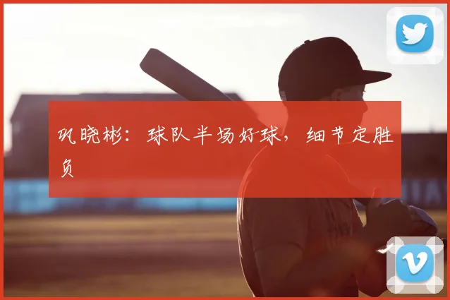 巩晓彬：球队半场好球，细节定胜负