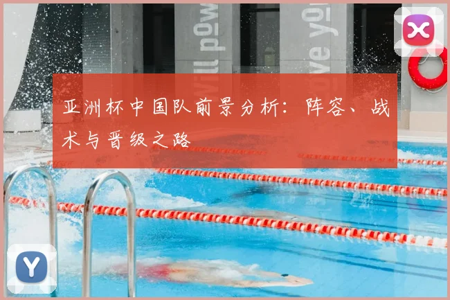 亚洲杯中国队前景分析：阵容、战术与晋级之路